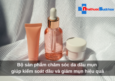 Bộ sản phẩm chăm sóc da dầu mụn giúp kiểm soát dầu và giảm mụn hiệu quả