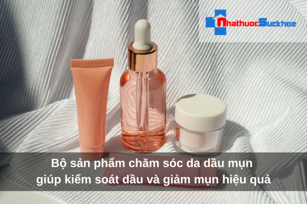 Bộ sản phẩm chăm sóc da dầu mụn giúp kiểm soát dầu và giảm mụn hiệu quả